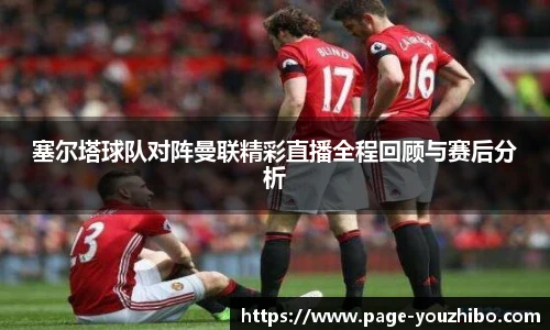 塞尔塔球队对阵曼联精彩直播全程回顾与赛后分析