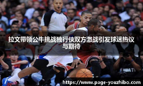 拉文带领公牛挑战独行侠双方激战引发球迷热议与期待