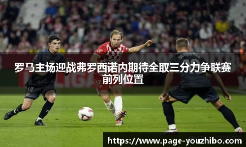 罗马主场迎战弗罗西诺内期待全取三分力争联赛前列位置